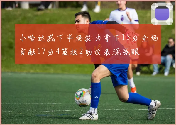 小哈达威下半场发力拿下15分全场贡献17分4篮板2助攻表现亮眼