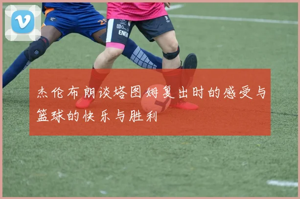 杰伦布朗谈塔图姆复出时的感受与篮球的快乐与胜利