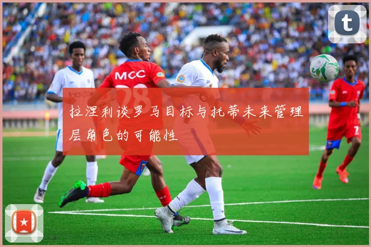 拉涅利谈罗马目标与托蒂未来管理层角色的可能性