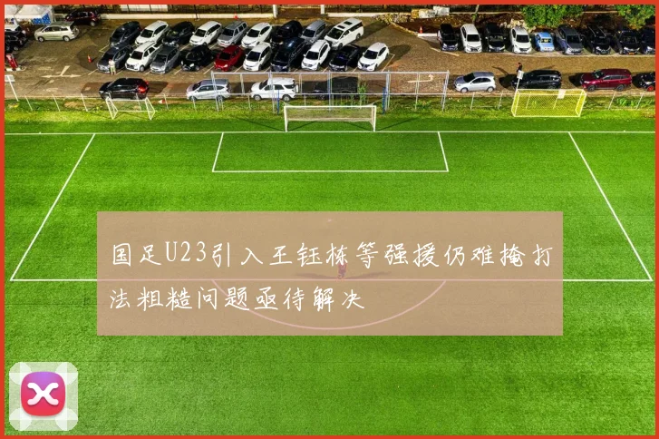 国足U23引入王钰栋等强援仍难掩打法粗糙问题亟待解决