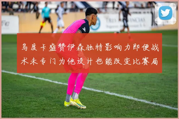 乌度卡盛赞伊森独特影响力即便战术未专门为他设计也能改变比赛局势