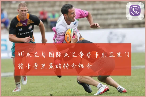 AC米兰与国际米兰争夺卡利亚里门将卡普里莱的转会机会