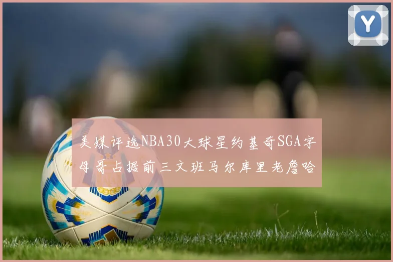 美媒评选NBA30大球星约基奇SGA字母哥占据前三文班马尔库里老詹哈登排名揭晓