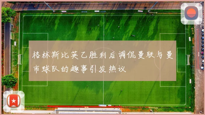 格林斯比英乙胜利后调侃曼联与曼市球队的趣事引发热议