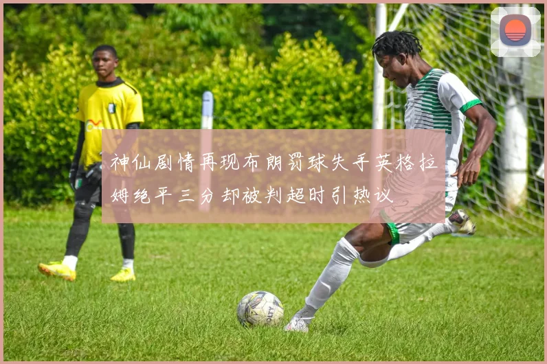 神仙剧情再现布朗罚球失手英格拉姆绝平三分却被判超时引热议