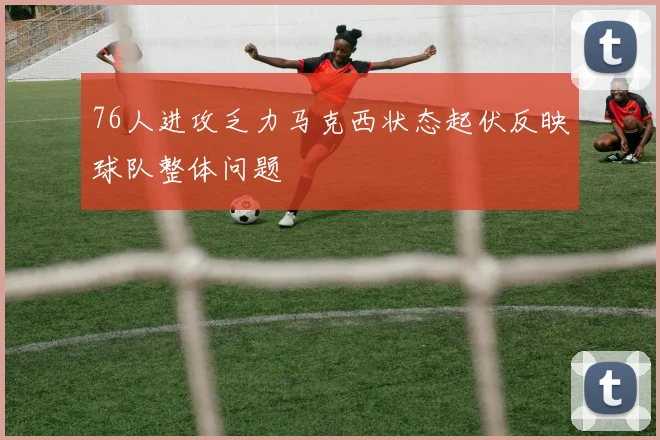 76人进攻乏力马克西状态起伏反映球队整体问题