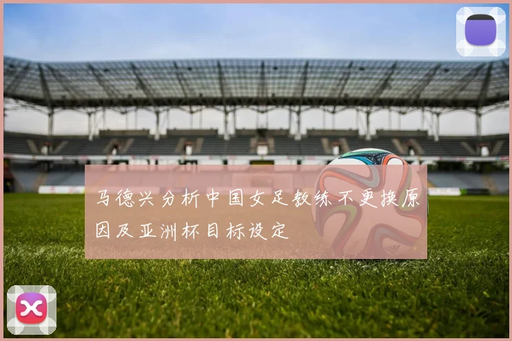 马德兴分析中国女足教练不更换原因及亚洲杯目标设定