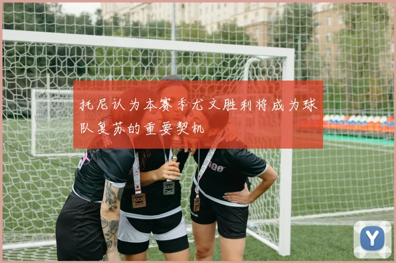 托尼认为本赛季尤文胜利将成为球队复苏的重要契机