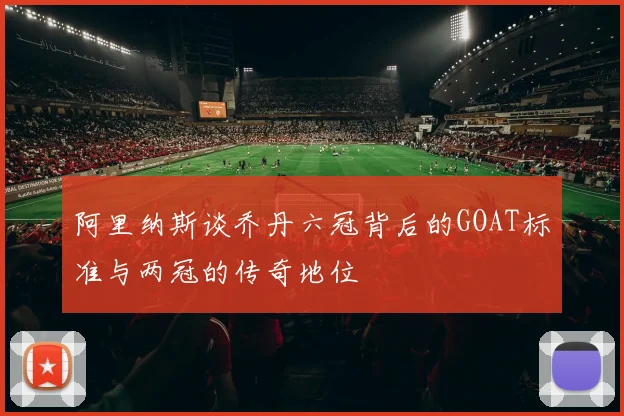 阿里纳斯谈乔丹六冠背后的GOAT标准与两冠的传奇地位