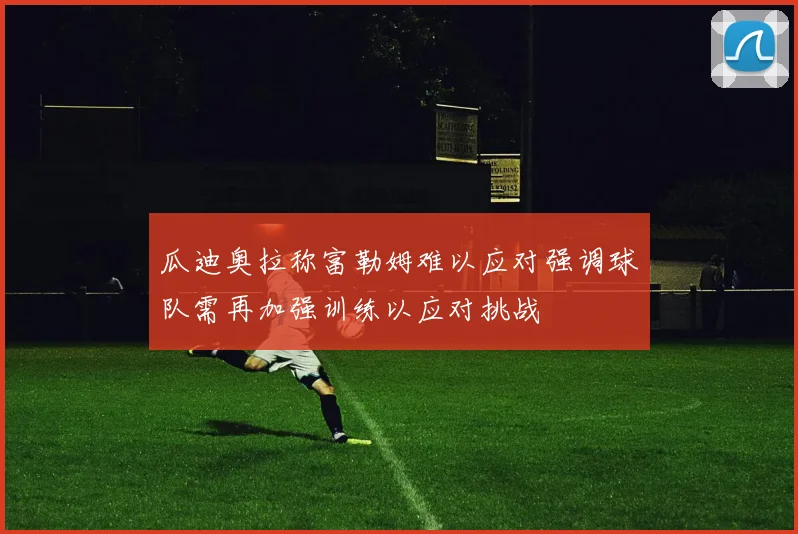 瓜迪奥拉称富勒姆难以应对强调球队需再加强训练以应对挑战