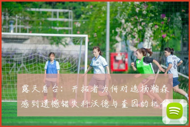 露天看台：开拓者为何对选杨瀚森感到遗憾错失科沃德与奎因的机会