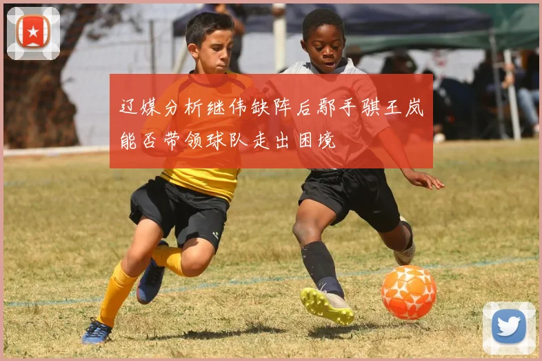 辽媒分析继伟缺阵后鄢手骐王岚嵚能否带领球队走出困境