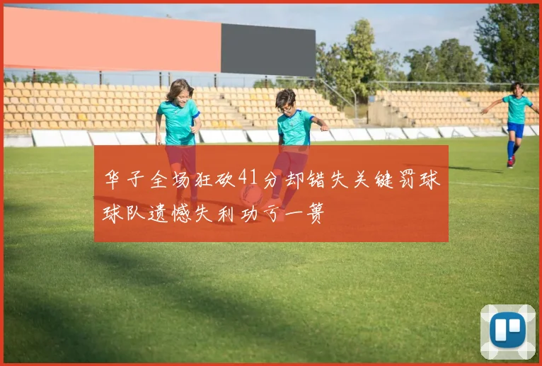 华子全场狂砍41分却错失关键罚球球队遗憾失利功亏一篑