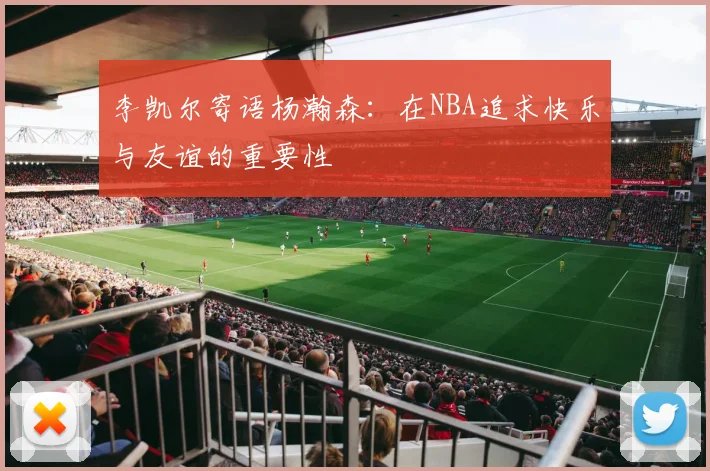 李凯尔寄语杨瀚森：在NBA追求快乐与友谊的重要性