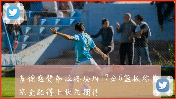 基德盛赞弗拉格场均17分6篮板称其完全配得上状元期待