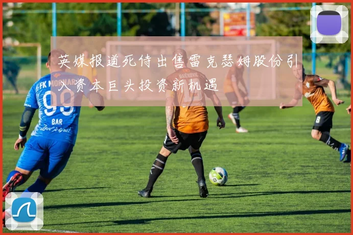 英媒报道死侍出售雷克瑟姆股份引入资本巨头投资新机遇