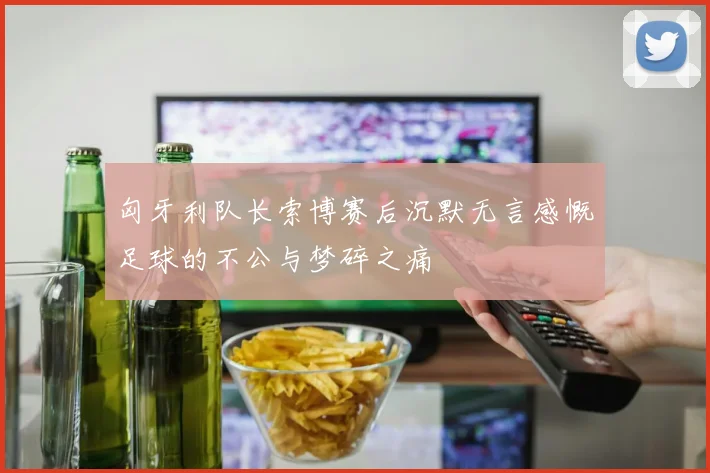 匈牙利队长索博赛后沉默无言感慨足球的不公与梦碎之痛