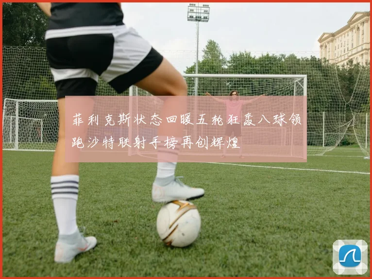 菲利克斯状态回暖五轮狂轰八球领跑沙特联射手榜再创辉煌