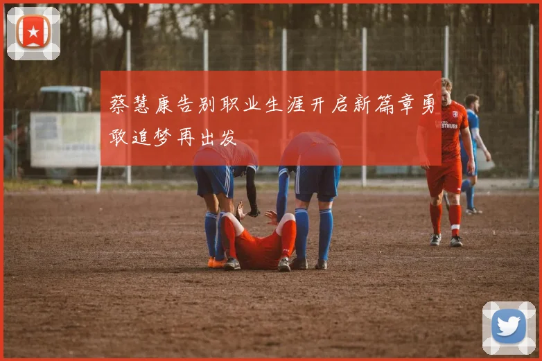 蔡慧康告别职业生涯开启新篇章勇敢追梦再出发