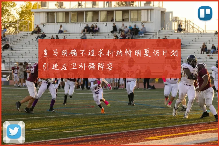 皇马明确不追求科纳特明夏仍计划引进后卫补强阵容