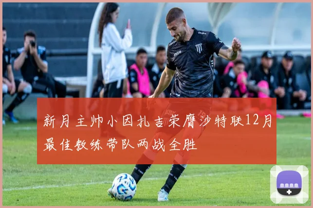 新月主帅小因扎吉荣膺沙特联12月最佳教练带队两战全胜