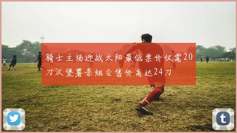 骑士主场迎战太阳最低票价仅需20刀汉堡薯条组合售价高达24刀
