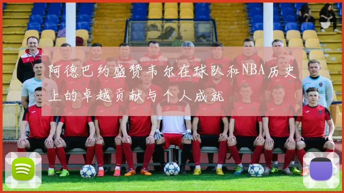 阿德巴约盛赞韦尔在球队和NBA历史上的卓越贡献与个人成就