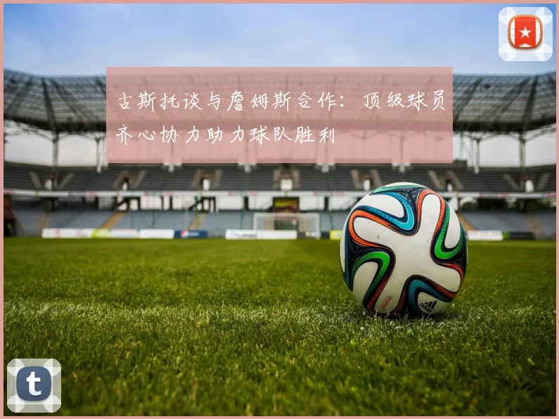古斯托谈与詹姆斯合作：顶级球员齐心协力助力球队胜利