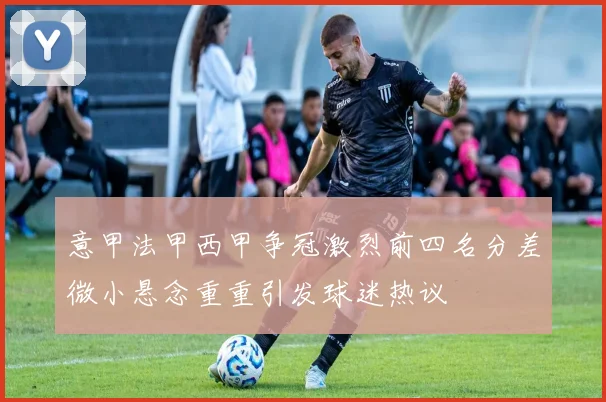 意甲法甲西甲争冠激烈前四名分差微小悬念重重引发球迷热议