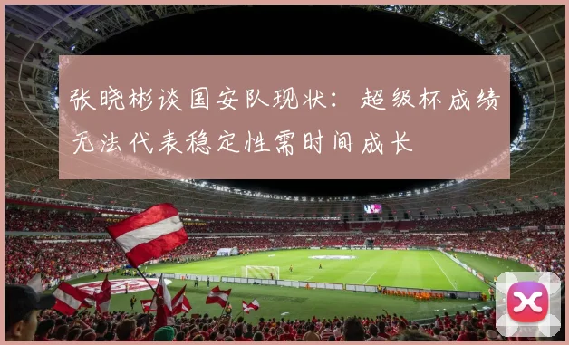 张晓彬谈国安队现状：超级杯成绩无法代表稳定性需时间成长