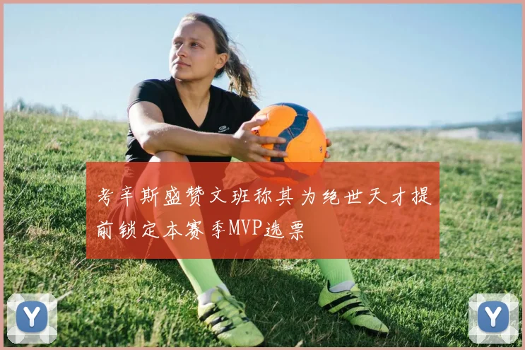 考辛斯盛赞文班称其为绝世天才提前锁定本赛季MVP选票