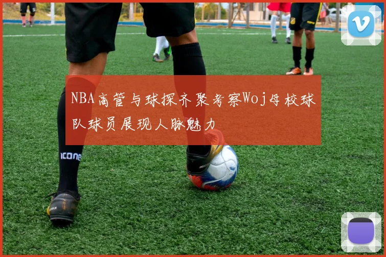 NBA高管与球探齐聚考察Woj母校球队球员展现人脉魅力