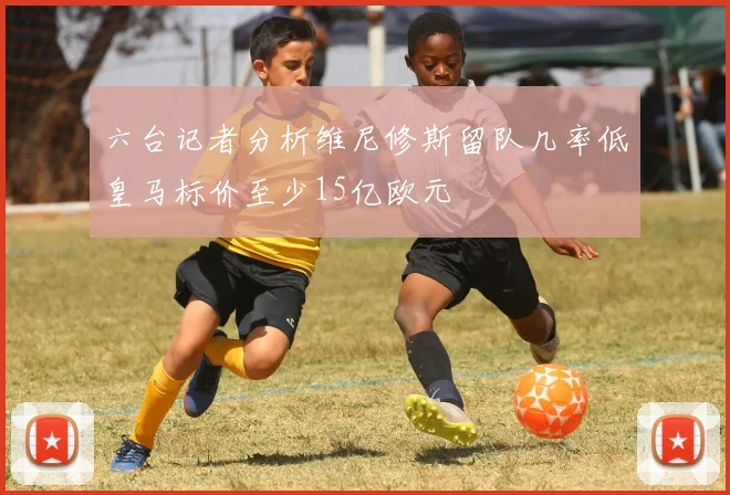 六台记者分析维尼修斯留队几率低皇马标价至少15亿欧元