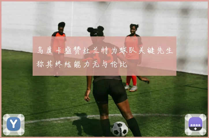 乌度卡盛赞杜兰特为球队关键先生称其终结能力无与伦比