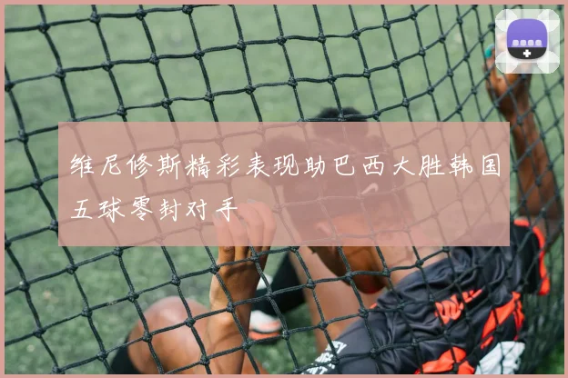 维尼修斯精彩表现助巴西大胜韩国五球零封对手