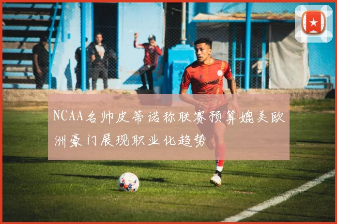 NCAA名帅皮蒂诺称联赛预算媲美欧洲豪门展现职业化趋势