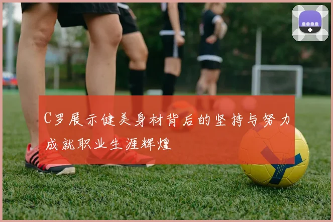 C罗展示健美身材背后的坚持与努力成就职业生涯辉煌