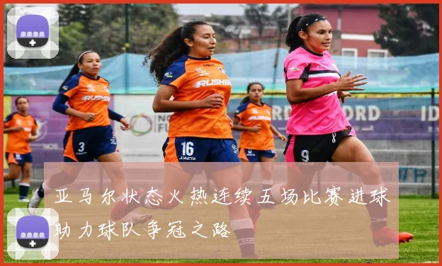 亚马尔状态火热连续五场比赛进球助力球队争冠之路
